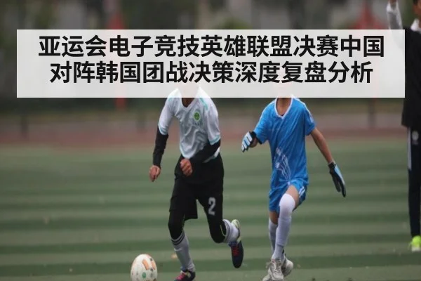 亚运会电子竞技英雄联盟决赛中国对阵韩国团战决策深度复盘分析