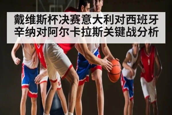 戴维斯杯决赛意大利对西班牙辛纳对阿尔卡拉斯关键战分析