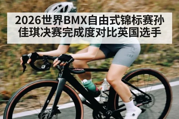 2026世界BMX自由式锦标赛孙佳琪决赛完成度对比英国选手